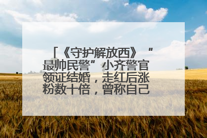 《守护解放西》“最帅民警”小齐警官领证结婚，走红后涨粉数十倍，曾称自己只是普通人