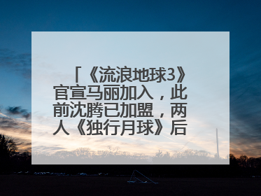 《流浪地球3》官宣马丽加入，此前沈腾已加盟，两人《独行月球》后再合作科幻电影