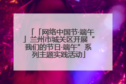 「网络中国节·端午」兰州市城关区开展“我们的节日·端午”系列主题实践活动