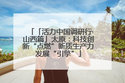 「活力中国调研行·山西篇」太原：科技创新“点燃”新质生产力发展“引擎”