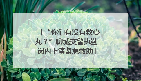 “你们有没有救心丸？”聊城交警执勤岗内上演紧急救助