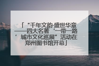 “千年文韵·盛世华章——四大名著‘一带一路’城市文化巡展”活动在郑州图书馆开幕