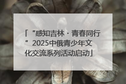 “感知吉林・青春同行”2025中俄青少年文化交流系列活动启动