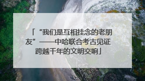 “我们是互相挂念的老朋友”——中哈联合考古见证跨越千年的文明交响