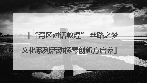 “湾区对话敦煌” 丝路之梦文化系列活动横琴创新方启幕