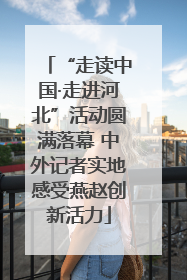 “走读中国·走进河北”活动圆满落幕 中外记者实地感受燕赵创新活力