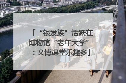 “银发族”活跃在博物馆“老年大学”：文博课堂乐趣多
