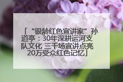 “银龄红色宣讲家”孙道亭：30年深耕运河支队文化 三千场宣讲点亮20万受众红色记忆