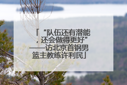 “队伍还有潜能，还会做得更好”——访北京首钢男篮主教练许利民