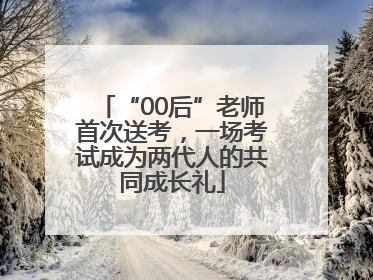 “00后”老师首次送考，一场考试成为两代人的共同成长礼