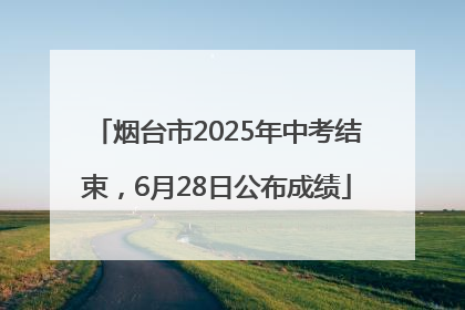 烟台市2025年中考结束，6月28日公布成绩