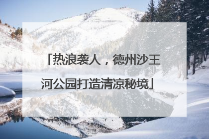 热浪袭人，德州沙王河公园打造清凉秘境