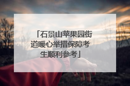 石景山苹果园街道暖心举措保障考生顺利参考
