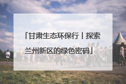 甘肃生态环保行丨探索兰州新区的绿色密码