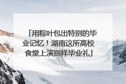 用粽叶包出特别的毕业记忆！湖南这所高校食堂上演别样毕业礼