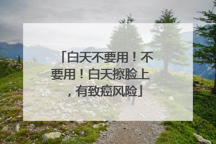 白天不要用！不要用！白天擦脸上，有致癌风险