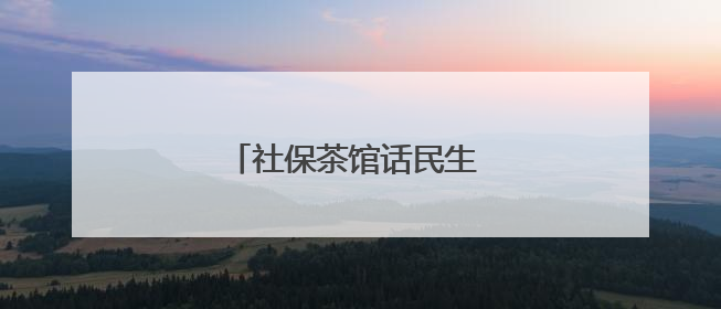 社保茶馆话民生 一杯暖茶解民忧