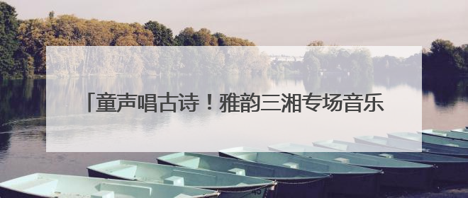 童声唱古诗！雅韵三湘专场音乐会让千年经典 “声” 入人心