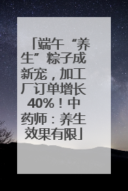 端午“养生”粽子成新宠，加工厂订单增长40%！中药师：养生效果有限