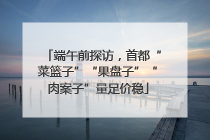 端午前探访，首都“菜篮子”“果盘子”“肉案子”量足价稳