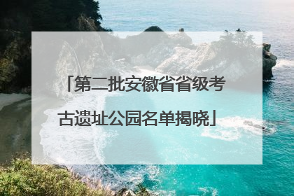 第二批安徽省省级考古遗址公园名单揭晓