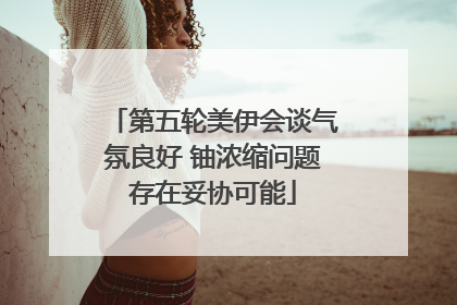 第五轮美伊会谈气氛良好 铀浓缩问题存在妥协可能