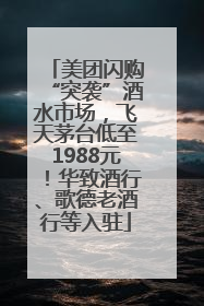 美团闪购“突袭”酒水市场，飞天茅台低至1988元！华致酒行、歌德老酒行等入驻