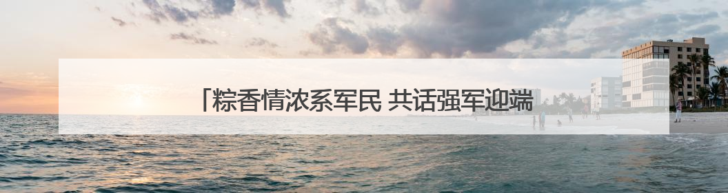 粽香情浓系军民 共话强军迎端午——白云区举办双拥主题活动