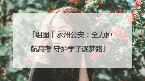 组图丨永州公安：全力护航高考 守护学子逐梦路