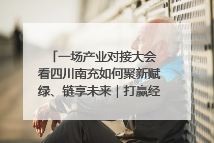 一场产业对接大会 看四川南充如何聚新赋绿、链享未来｜打赢经济发展翻身仗