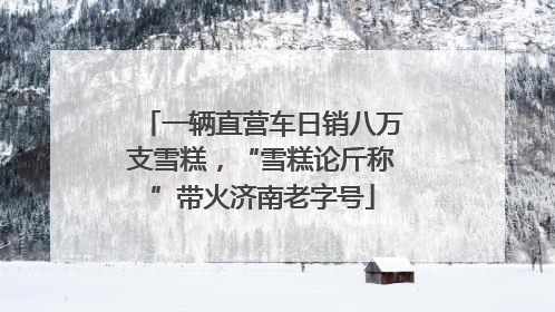 一辆直营车日销八万支雪糕，“雪糕论斤称”带火济南老字号