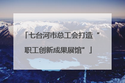 七台河市总工会打造“职工创新成果展馆”