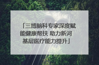 三博脑科专家深度赋能健康帮扶 助力新河基层医疗能力提升