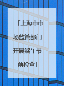 上海市市场监管部门开展端午节前检查