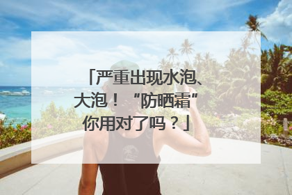 严重出现水泡、大泡！“防晒霜”你用对了吗？