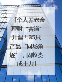 个人养老金理财“赛道”升温！35只产品“同场角逐”，固收类成主力