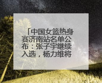 中国女篮热身赛济南站名单公布：张子宇继续入选，杨力维将出战