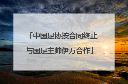 中国足协按合同终止与国足主帅伊万合作