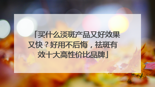 买什么淡斑产品又好效果又快？好用不后悔，祛斑有效十大高性价比品牌