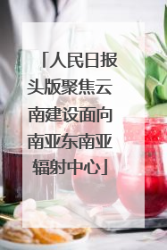 人民日报头版聚焦云南建设面向南亚东南亚辐射中心