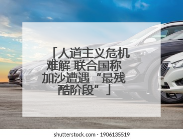 人道主义危机难解 联合国称加沙遭遇“最残酷阶段”
