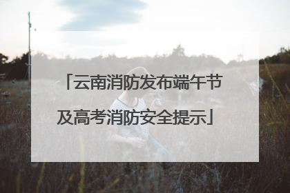 云南消防发布端午节及高考消防安全提示