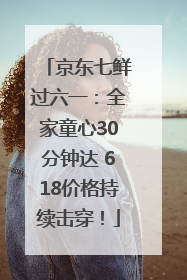 京东七鲜过六一：全家童心30分钟达 618价格持续击穿！