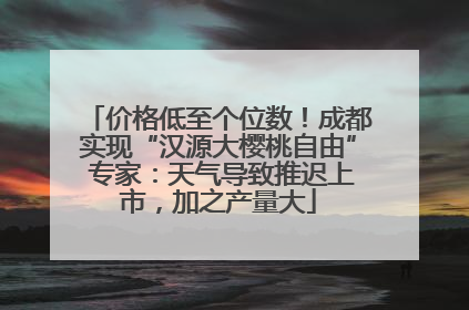 价格低至个位数！成都实现“汉源大樱桃自由” 专家：天气导致推迟上市，加之产量大