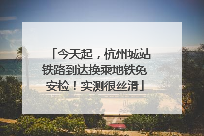 今天起，杭州城站铁路到达换乘地铁免安检！实测很丝滑