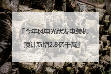今年风电光伏发电装机预计新增2.8亿千瓦