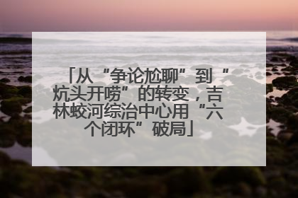 从“争论尬聊”到“炕头开唠”的转变，吉林蛟河综治中心用“六个闭环”破局