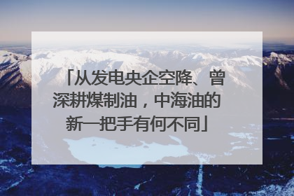 从发电央企空降、曾深耕煤制油，中海油的新一把手有何不同