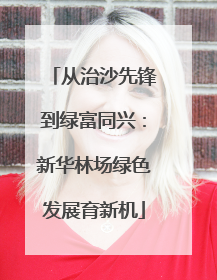 从治沙先锋到绿富同兴：新华林场绿色发展育新机
