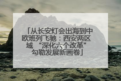 从长安灯会出海到中欧班列飞驰：西安两区域 “深化六个改革” 勾勒发展新画卷